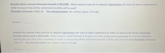 Assume Jane's annual retirement benefit is $32,000. What amount must be on deposit right before the start of Jane's retirement in
order to assure that all the retirement benefits will be paid?
Example of Answer: 4000.20 Two decimal points. No comma, space, or $ sign.
Answer
Assume the amount that must be on deposit right before the start of Jane's retirement in order to assure that all the retirement
benefits will be paid is $550,000. What amount should Edwards Company set aside at the end of.cach.vear for the next 20 years
(during the years that Jane is working) in order to assure that all the retirement benefits will be paid and honored? Example of Answer:
4000 20 Two decimal points. No comma, space, or $ sign,
Answer
