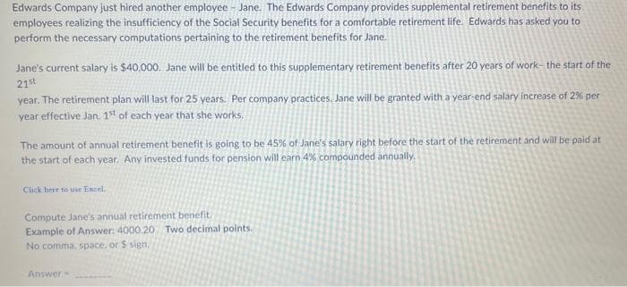 Edwards Company just hired another employee - Jane. The Edwards Company provides supplemental retirement benefits to its
employees realizing the insufficiency of the Social Security benefits for a comfortable retirement life. Edwards has asked you to
perform the necessary computations pertaining to the retirement benefits for Jane.
Jane's current salary is $40,000. Jane will be entitled to this supplementary retirement benefits after 20 years of work- the start of the
21st
year. The retirement plan will last for 25 years. Per company practices. Jane will be granted with a year-end salary increase of 2% per
year effective Jan. 1st of each year that she works.
The amount of annual retirement benefit is going to be 45% of Jane's salary right before the start of the retirement and will be paid at
the start of each year, Any invested funds for pension will earn 4% compounded annually.
Click here to use Excel.
Compute Jane's annual retirement benefit
Example of Answer: 4000.20 Two decimal points.
No comma, space, or $ sign,
Answer
