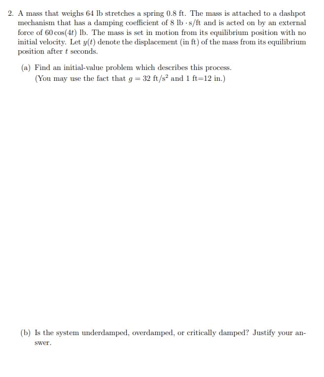 2. A mass that weighs 64 lb stretches a spring 0.8 ft. The mass is attached to a dashpot
mechanism that has a damping coefficient of 8 lb s/ft and is acted on by an external
force of 60 cos(4t) lb. The mass is set in motion from its equilibrium position with no
initial velocity. Let y(t) denote the displacement (in ft) of the mass from its equilibrium
position after t seconds.
(a) Find an initial-value problem which describes this process.
(You may use the fact that g = 32 ft/s' and 1 ft=12 in.)
(b) Is the system underdamped, overdamped, or critically damped? Justify your an-
swer.
