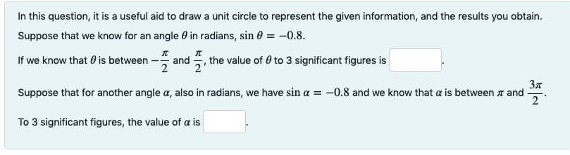 In this question, it is a useful aid to draw a unit circle to represent the given information, and the results you obtain.
Suppose that we know for an angle 0 in radians, sin 0 = -0.8.
If we know that 0 is between -
- and , the value of 0 to 3 significant figures is
2'
3n
Suppose that for another angle a, also in radians, we have sin a = -0.8 and we know that a is between a and
2
To 3 significant figures, the value of a is
