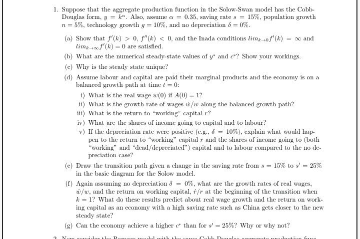 1. Suppose that the aggregate production function in the Solow-Swan model has the Cobb-
Douglas form, y = ka. Also, assume a = 0.35, saving rate s = 15%, population growth
n = 5%, technology growth g = 10%, and no depreciation ổ = 0%.
(a) Show that f'(k) > 0, f"(k) < 0, and the Inada conditions limp-of"(k) = o and
limz f'(k) = 0 are satisfied.
(b) What are the numerical steady-state values of y* and e*? Show your workings.
(c) Why is the steady state unique?
(d) Assume labour and capital are paid their marginal products and the economy is on a
balanced growth path at time t = 0:
i) What is the real wage w(0) if A(0) = 1?
ii) What is the growth rate of wages w/w along the balanced growth path?
iii) What is the return to "working" capital r?
iv) What are the shares of income going to capital and to labour?
v) If the depreciation rate were positive (e.g., 6 = 10%), explain what would hap-
pen to the return to "working" capital r and the shares of income going to (both
"working" and "dead/depreciated") capital and to labour compared to the no de-
preciation case?
(e) Draw the transition path given a change in the saving rate from s = 15% to s' = 25%
in the basic diagram for the Solow model.
(f) Again assuming no depreciation 8 = 0%, what are the growth rates of real wages,
i /w, and the return on working capital, ř/r at the beginning of the transition when
k = 1? What do these results predict about real wage growth and the return on work-
ing capital as an economy with a high saving rate such as China gets closer to the new
steady state?
(g) Can the economy achieve a higher c* than for s' = 25%? Why or why not?
Nou oogide
Romag model ith th e gomo
obh Douglog ngm
produation fung
