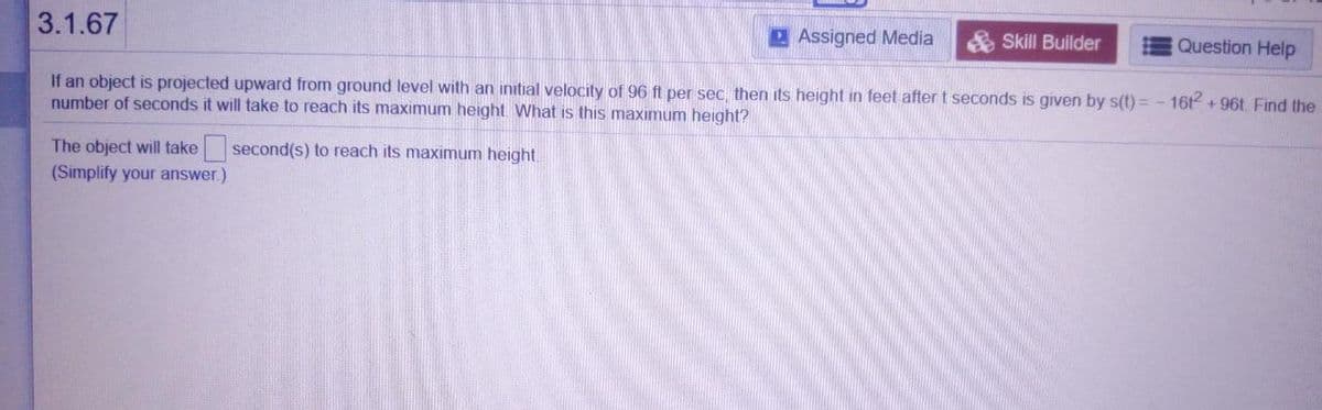 3.1.67
2Assigned Media
Skill Builder
Question Help
If an object is projected upward from ground level with an initial velocity of 96 ft per sec, then its height in feet after t seconds is given by s(t) = - 16t + 96t. Find the
number of seconds it will take to reach its maximum height. What is this maximum height?
The object will take second(s) to reach its maximum height.
(Simplify your answer.)
