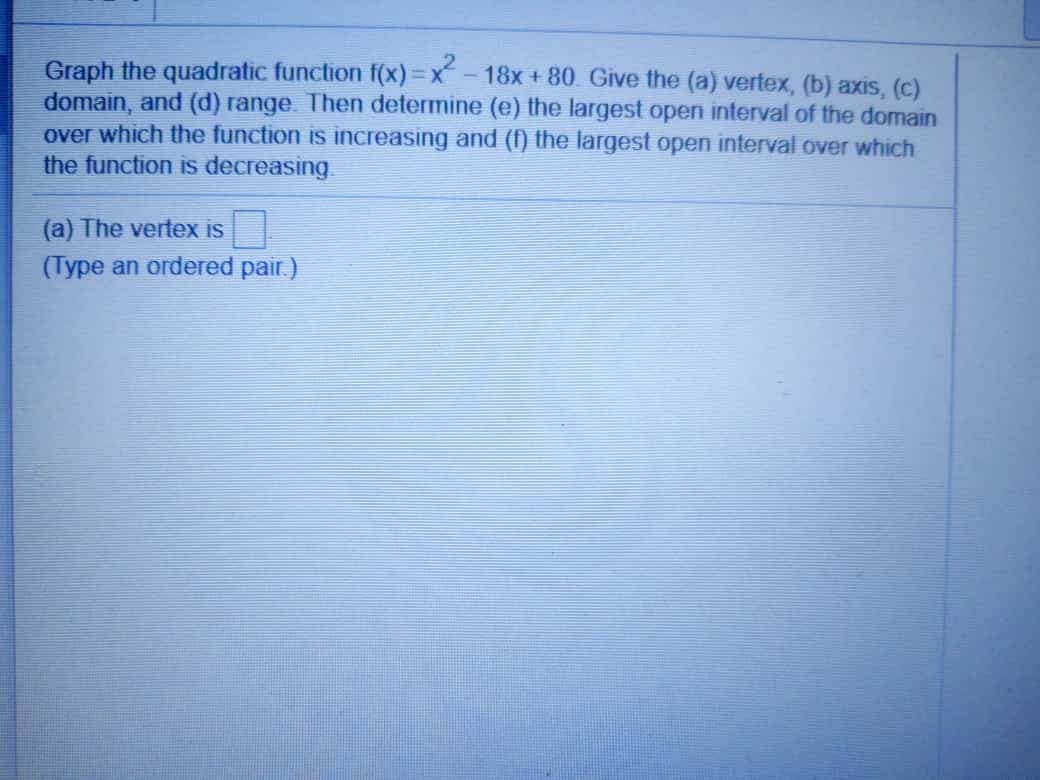 Graph the quadratic function f(x)=x - 18x + 80. Give the (a) vertex, (b) axis, (c)
domain, and (d) range Then determine (e) the largest open interval of the domain
over which the function is increasing and (f) the largest open interval over which
the function is decreasing
(a) The vertex is
(Type an ordered pair)
