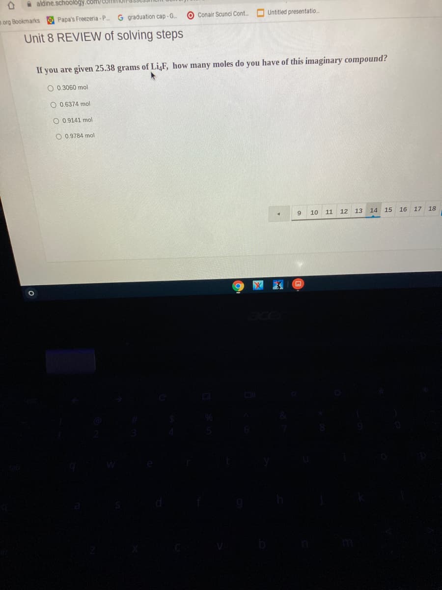 a aldine.schoology.com/CUtI
org Bookmarks Papa's Freezeria - P.
G graduation cap -G.
O Conair Scunci Cont.
O Untitled presentatio.
Unit 8 REVIEW of solving steps
If you are given 25.38 grams of Li,F, how many moles do you have of this imaginary compound?
O 0.3060 mol
O 0.6374 mol
O 0.9141 mol
O 0.9784 mol
10 11
12 13
14 15 16 17 18
