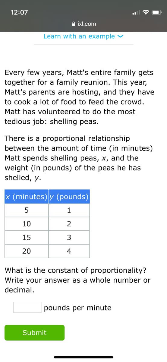 12:07
A ixl.com
Learn with an example ♥
Every few years, Matt's entire family gets
together for a family reunion. This year,
Matt's parents are hosting, and they have
to cook a lot of food to feed the crowd.
Matt has volunteered to do the most
tedious job: shelling peas.
There is a proportional relationship
between the amount of time (in minutes)
Matt spends shelling peas, x, and the
weight (in pounds) of the peas he has
shelled, y.
x (minutes) y (pounds)
5
1
10
2
15
3
20
4
What is the constant of proportionality?
Write your answer as a whole number or
decimal.
pounds per minute
Submit
