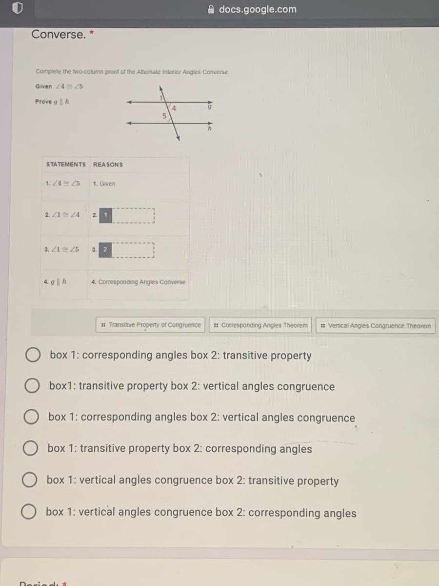 A docs.google.com
Converse.
Complete the two-column proof of the Alternate Interior Angles Converse.
Given 24 25
Prove g h
STATEMENTS
REASONS
1. 24 25
1. Given
2. Z1 4
2. 1
3. Z1 25
3.
4. g||h
4. Corresponding Angles Converse
: Transitive Property of Congruence
: Corresponding Angles Theorem
: Vertical Angles Congruence Theorem
box 1: corresponding angles box 2: transitive property
box1: transitive property box 2: vertical angles congruence
box 1: corresponding angles box 2: vertical angles congruence
box 1: transitive property box 2: corresponding angles
box 1: vertical angles congruence box 2: transitive property
box 1: vertical angles congruence box 2: corresponding angles
Doriodı t
