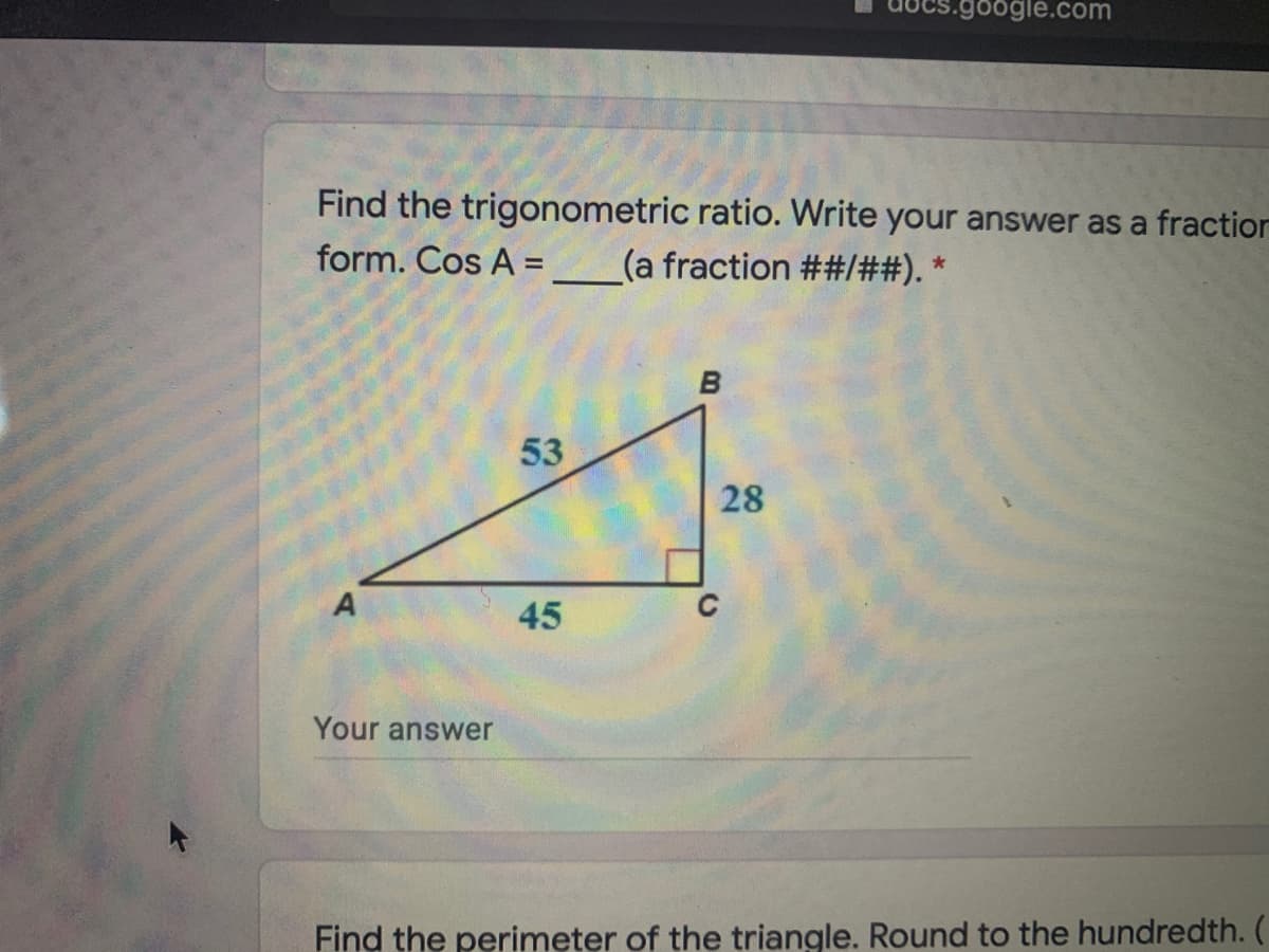 5.google.com
Find the trigonometric ratio. Write your answer as a fraction
form. Cos A =
(a fraction ##/##). *
B
53
28
45
Your answer
Find the perimeter of the triangle. Round to the hundredth. (
