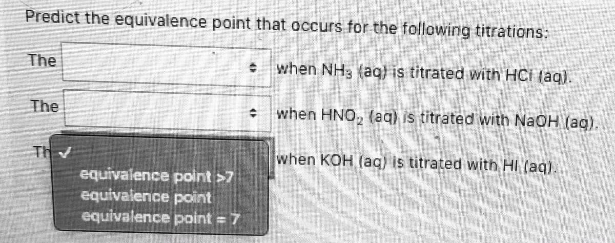 Predict the equivalence point that occurs for the following titrations:
The
when NH3 (aq) is titrated with HCI (ag).
The
when HNO, (aq) is titrated with NaOH (aq).
Th
when KOH (aq) is titrated with HI (aq).
equivalence point >7
equivalence point
equivalence point 7
%3D
