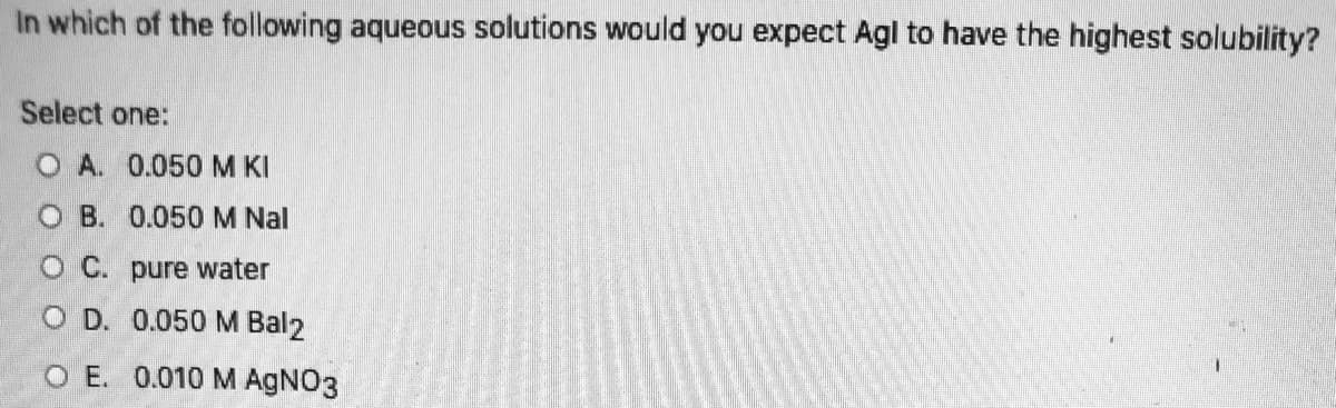 In which of the following aqueous solutions would you expect Agl to have the highest solubility?
Select one:
O A. 0.050M KI
O B. 0.050M Nal
O C. pure water
O D. 0.050 M Bal2
O E. 0.010 M AgNO3
