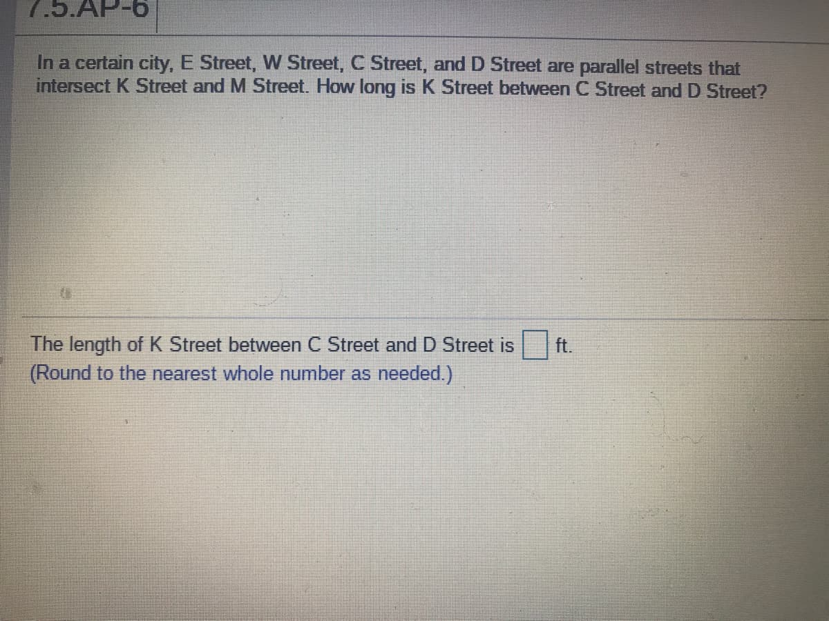 7.5.AP-6
In a certain city, E Street, W Street, C Street, and D Street are parallel streets that
intersect K Street and M Street. How long is K Street between C Street and D Street?
The length of K Street between C Street andD Street is
(Round to the nearest whole number as needed.)
ft.
