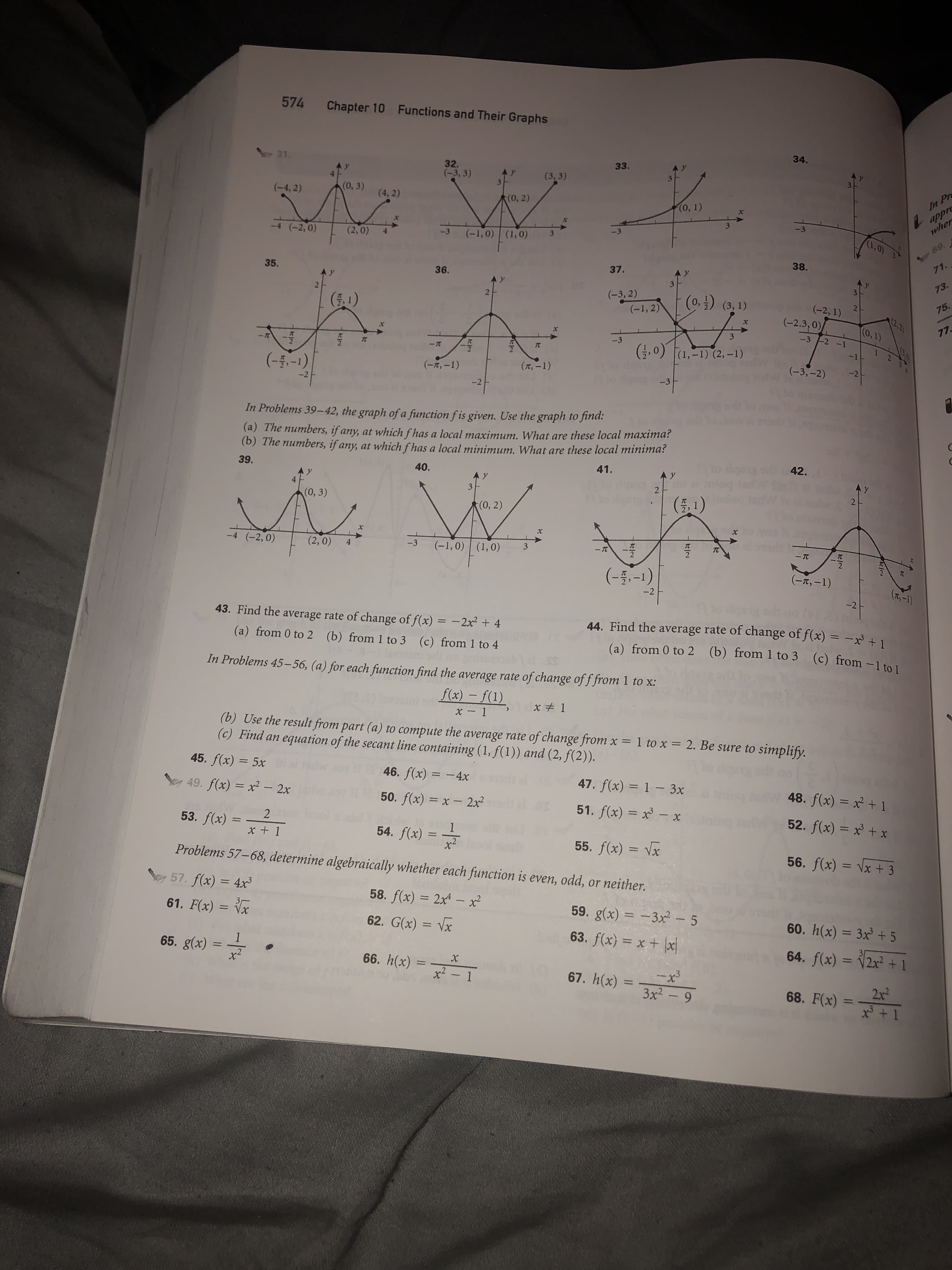 574
Chapter 10
Functions and Their Graphs
34.
- 31.
33.
32.
(-3, 3)
(3,3)
In Pr
appr
wher
(0, 3) (4,2)
(-4, 2)
(0, 2)
(0, 1)
-4 (-2,0)
(2,0)
(-1, 0) (1,0)
-3
(1,0)
69
71.
38.
37.
35.
A Y
36.
A y
73.
(-3, 2)
(-1, 2)
(0,3) (3, 1)
(1)
2
(-2, 1)
75.
(2.2)
(0,1)
(-2.3,0)
X
77
X
-3-2 -1
-3
,0) (1,-1) (2, -1)
-1
(--1)
(-3,-2)
(T,-1)
(-t,-1)
-3
-2
-2
In Problems 39-42, the graph of a function fis given. Use the graph to find:
(a) The numbers, if any, at which fhas a local maximum. What are these local maxima
(b) The numbers, if any, at which fhas a local minimum. What are these local minima
42.
39.
41.
40.
A y
A Y
21
4
3
(0, 3)
(0, 2)
Xx
-4 (-2, 0)
(2,0)
TC
-3
(-1,0) (1,0)
4
3
-TC
-TC
2
(-5-1)
(r,-1)
T,-1)
-2
-2
43. Find the average rate of change of f(x) = -2x + 4
44. Find the average rate of change of f(x) = -
(a) from 0 to 2 (b) from 1 to 3 (c) from 1 to 4
(b) from 1 to 3
(a) from 0 to 2
(c) from -1 to 1
In Problems 45-56, (a) for each function find the average rate of change of f from 1 to x:
f(x)-f(1)
x 1
x-1
(b) Use the result from part (a) to compute the average rate of change from x = 1 to x = 2. Be sure to simplify.
(c) Find an equation of the secant line containing (1, f(1)) and (2, f(2)).
45. f(x) = 5x
46. f(x) 4x
47. f(x) 1 3x
48. f(x) = +1
49. f(x) x2- 2x
50. f(x) x - 2x2
51. f(x) x- x
52. f(x) = x +x
2
53. f(x)
1
54. f(x) =
x + 1
55. f(x) x
x2
Problems 57-68, determine algebraically whether each function is even, odd, or neither.
56. f(x) = \x + 3
57. f(x) = 4x3
58. f(x) 2x4 - x
59. g(x)
61. F(x) = Vx
=
- 3x2- 5
60. h(x) = 3x +5
62. G(x)
= Vx
63. f(x) x+
1
65. g(x)
x2
64. f(x) = 2x +1
66. h(x)
x2
x
x3
3x2-9
67. h(x)
1
2x2
68. F(x)
11
x3 + 1
