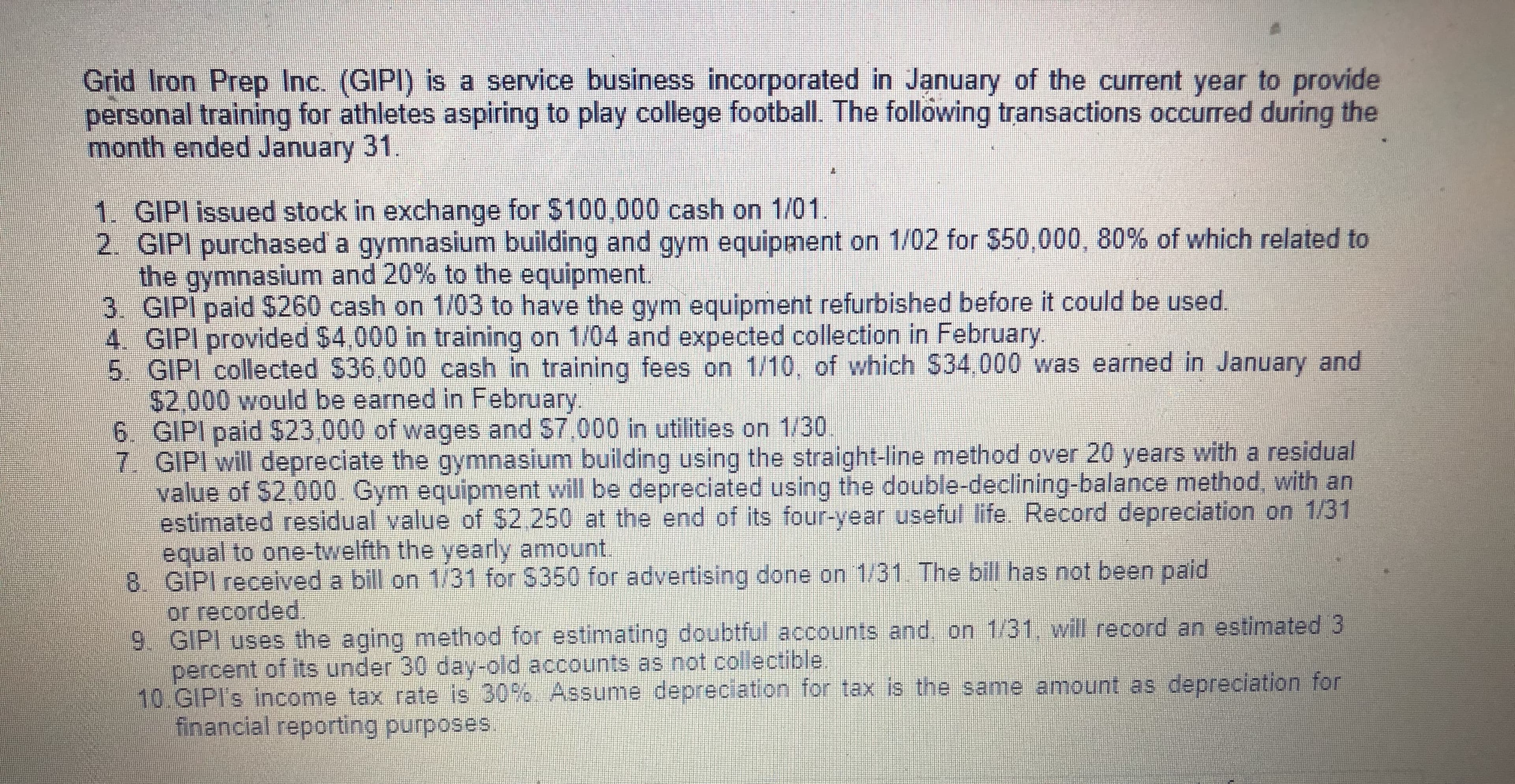 Grid Iron Prep Inc. (GIPI) is a service business incorporated in January of the current year to provide
personal training for athletes aspiring to play college football. The following transactions occurred during the
month ended January 31.
1. GIPI issued stock in exchange for $100,000 cash on 1/01
2. GIPI purchased a gymnasium building and gym equipment on 1/02 for $50,000, 80% of which related to
the gymnasium and 20% to the equipment.
3. GIPI paid $260 cash on 1/03 to have the gym equipment refurbished before it could be used
4. GIPI provided $4,000 in training on 1/04 and expected collection in February
5. GIPI collected $36 000 cash in training fees on 1/10, of which $34,000 was earned in January and
$2,000 would be earned in February
6. GIPI paid S23 000 of wages and $7,000 in utilities on 1/30
7. GIPI will depreciate the gymnasium building using the straight-line method over 20 years with a residual
value of $2,000. Gym equipment will be depreciated using the double-declining-balance method, with an
estimated residual value of $2 250 at the end of its four-year useful life. Record depreciation on 1/31
equal to one-twelfth the yearly amount.
8 GIPI received a bill on 1/31 for $350 for advertising done on 1/31 The bill has not been paid
or recorded
9 GIPI uses the aging method for estimating doubtful accounts and on 1/31. will record an estimated 3
percent of its under 30 day-old accounts as not collectible.
10.GIPI's income tax rate is 30% Assunme depreciation for tax is the same amount as depreciation for
financial reporting purposes
