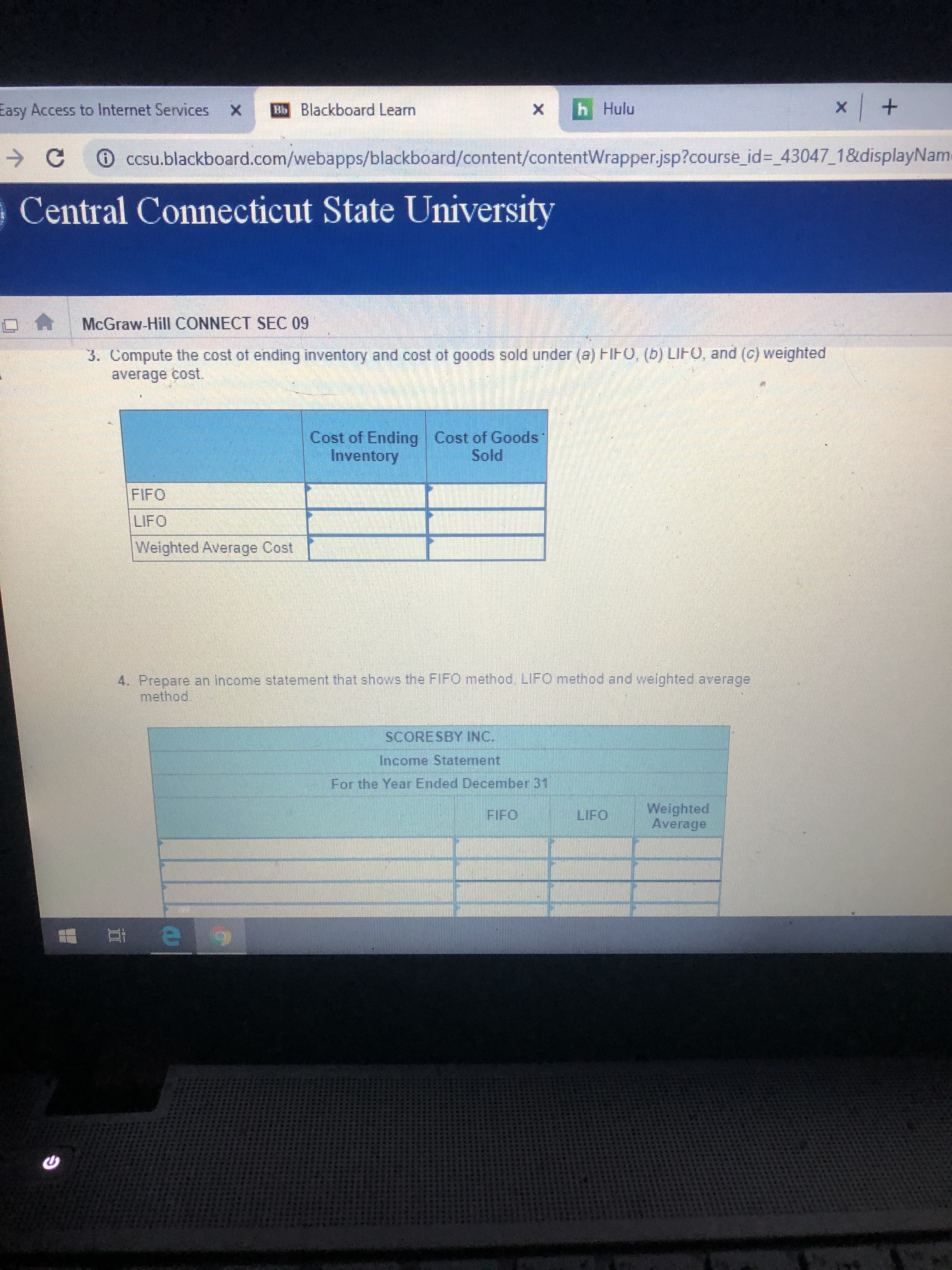 x +
EbBlackboard Learn
h Hulu
Easy Access to Internet Services
X
X
C
CCsu.blackboard.com/webapps/blackboard/content/contentWrapper.jsp?course_id-_43047_1&displayNam
Central Connecticut State University
McGraw-Hill CONNECT SEC 09
3. Compute the cost of ending inventory and cost of goods sold under (a) FIFO, (b) LIFO, and (c) weighted
average cost.
Cost of Ending
Inventory
Cost of Goods
Sold
FIFO
LIFO
Weighted Average Cost
4. Prepare an income statement that shows the FIFO method. LIFO method and weighted average
method.
SCORESBY INC.
Income Statement
For the Year Ended December 31
Weighted
Average
LIFO
FIFO
