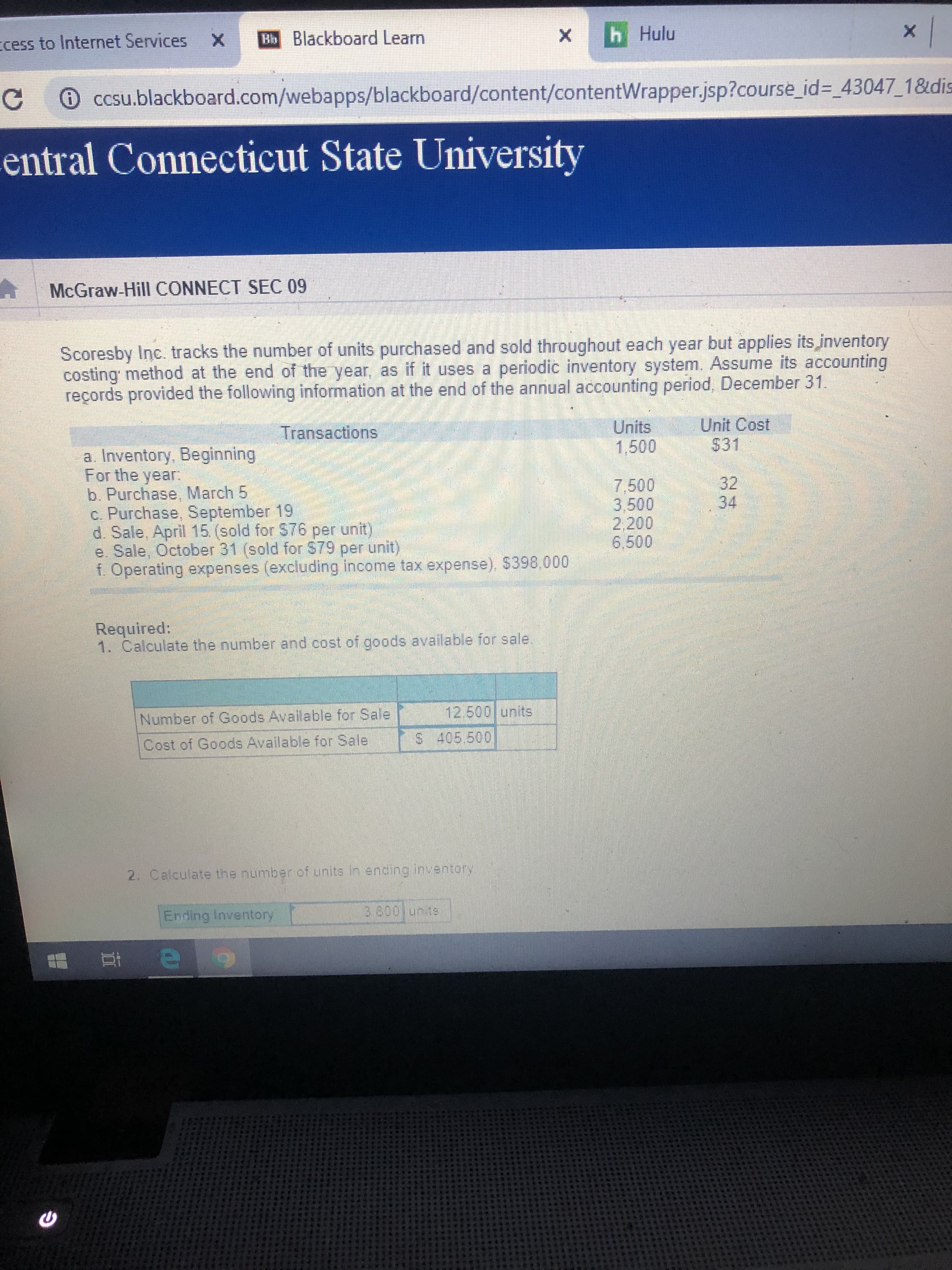 h Hulu
X
Bb Blackboard Learn
X
cess to Internet Services
CCsu.blackboard.com/webapps/blackboard/content/contentWrapper.jsp?course_id =_43047_1&dis
C
-entral Connecticut State University
McGraw-Hill CONNECT SEC 09
Scoresby Inc. tracks the number of units purchased and sold throughout each year but applies its inventory
costing method at the end of the year, as if it uses a periodic inventory system. Assume its accounting
reçords provided the following information at the end of the annual accounting period, December 31
Unit Cost
$31
Units
1,500
Transactions
a. Inventory, Beginning
For the year
b. Purchase, March 5
C. Purchase, September 19
d. Sale, April 15 (sold for $76 per unit)
e. Sale, October 31 (sold for $79 per unit)
f. Operating expenses (excluding income tax expense). $398.000
32
34
7.500
3,500
2,200
6,500
Required:
1. Calculate the number and cost of goods available for sale.
12.500 units
Number of Goods Available for Sale
S 405.500
Cost of Goods Available for Sale
2. Calculate the number of units in ending inventory
3 800 units
Ending Inventory
