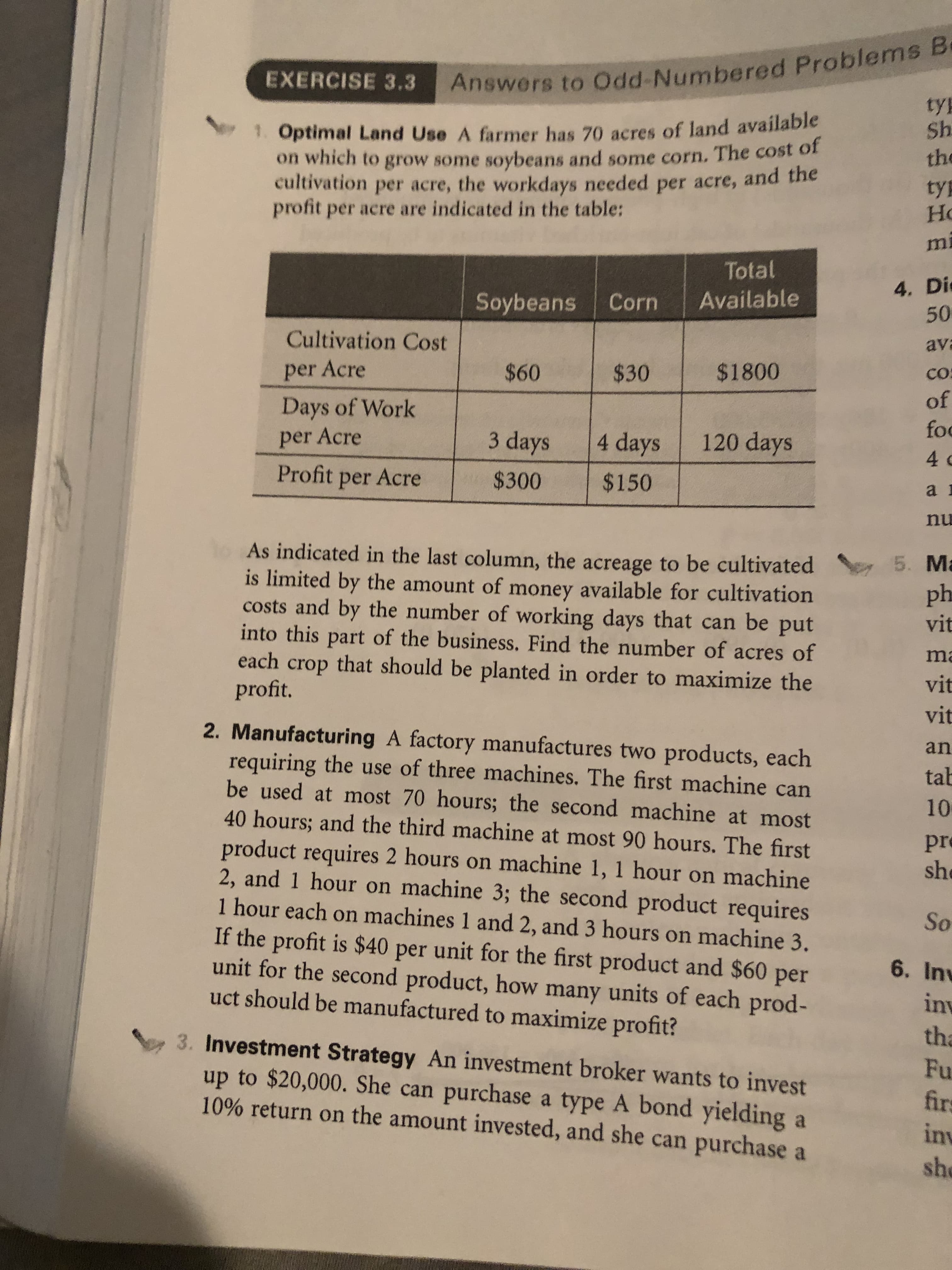 Answers to Odd-Numbered Problems B
tyE
EXERCISE 3.3
1 Optimal Land Use A farmer has 70 acres of land available
on which to grow some soybeans and some corn. The cost of
cultivation per acre, the workdays needed per acre, and the
profit per acre are indicated in the table:
Sh
the
ty
Ho
mi
Total
4. Di
50
Available
Soybeans
Corn
Cultivation Cost
ava
$60
$1800
per Acre
$30
Co
of
foc
Days of Work
3 days
per Acre
120 days
4 days
4 c
Profit per Acre
$300
$150
nu
1o As indicated in the last column, the acreage to be cultivated
is limited by the amount of money available for cultivation
costs and by the number of working days that can be put
into this part of the business. Find the number of acres of
each crop that should be planted in order to maximize the
profit.
5. M
ph
vit
m
vit
vit
2. Manufacturing A factory manufactures two products, each
requiring the use of three machines. The first machine can
be used at most 70 hours; the second machine at most
40 hours; and the third machine at most 90 hours. The first
product requires 2 hours on machine 1, 1 hour on machine
2, and
1 hour each on machines 1 and 2, and 3 hours on machine 3.
If the profit is $40 per unit for the first product and $60 per
unit for the second product, how many units of each prod-
uct should be manufactured to maximize profit?
an
tab
10
pre
sh
hour on machine 3; the second product requires
So
6. Inv
inv
tha
3. Investment Strategy An investment broker wants to invest
up to $20,000. She can purchase a type A bond yielding a
10% return on the amount invested, and she can purchase a
Fu
firs
inv
she
965 6E
