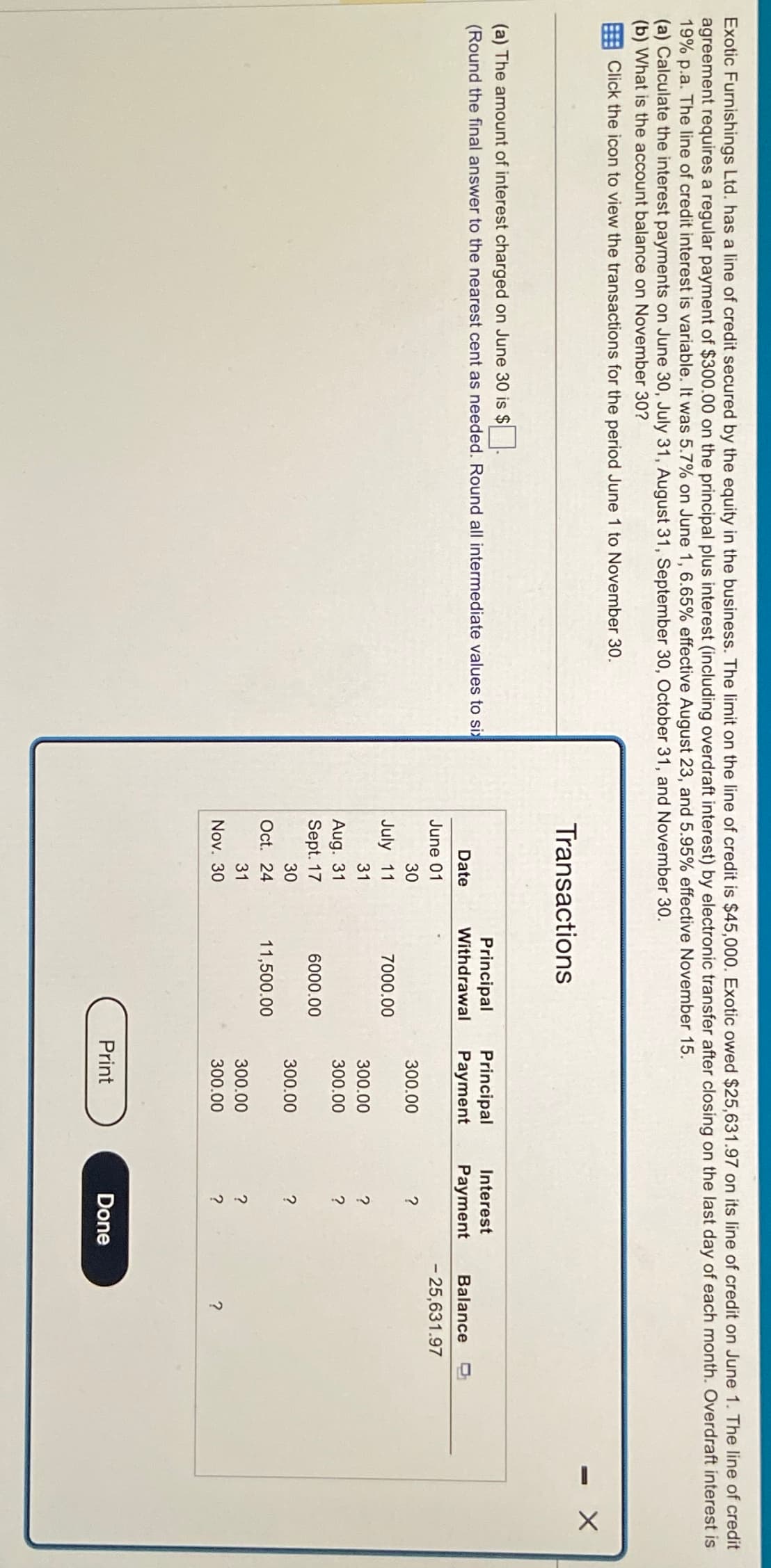 Exotic Furnishings Ltd. has a line of credit secured by the equity in the business. The limit on the line of credit is $45,000. Exotic owed $25,631.97 on its line of credit on June 1. The line of credit
agreement requires a regular payment of $300.00 on the principal plus interest (including overdraft interest) by electronic transfer after closing on the last day of each month. Overdraft interest is
19% p.a. The line of credit interest is variable. It was 5.7% on June 1, 6.65% effective August 23, and 5.95% effective November 15.
(a) Calculate the interest payments on June 30, July 31, August 31, September 30, October 31, and November 30.
(b) What is the account balance on November 30?
Click the icon to view the transactions for the period June 1 to November 30.
(a) The amount of interest charged on June 30 is $ ☐ .
Transactions
Principal Principal
(Round the final answer to the nearest cent as needed. Round all intermediate values to six
Date
Withdrawal Payment
Interest
Payment
June 01
Balance
- 25,631.97
30
300.00
July 11
31
7000.00
300.00
?
Aug. 31
300.00
?
Sept. 17
6000.00
30
300.00
?
Oct. 24
31
Nov. 30
253.
11,500.00
300.00
300.00
22
?
?
?
Print
Done