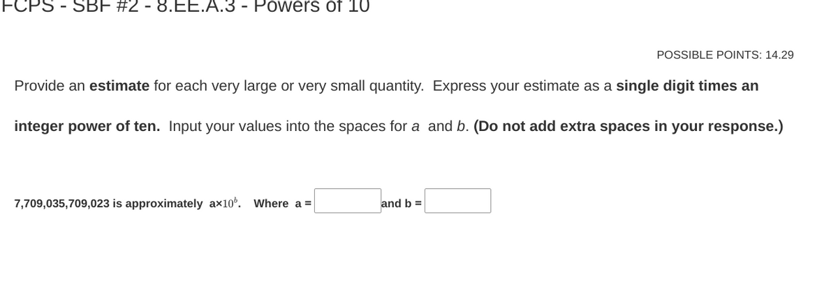 - SBF #2 - 8.EE.A.3 - Powers of 10
Provide an estimate for each very large or very small quantity. Express your estimate as a single digit times an
integer power of ten. Input your values into the spaces for a and b. (Do not add extra spaces in your response.)
7,709,035,709,023 is approximately ax100. Where a =
POSSIBLE POINTS: 14.29
and b =