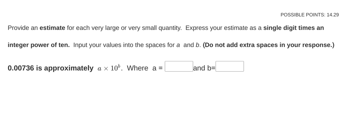 Provide an estimate for each very large or very small quantity. Express your estimate as a single digit times an
integer power of ten. Input your values into the spaces for a and b. (Do not add extra spaces in your response.)
0.00736 is approximately a × 10%. Where a =
POSSIBLE POINTS: 14.29
and b=