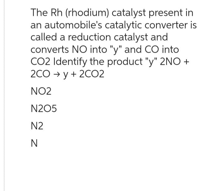 The Rh (rhodium) catalyst present in
an automobile's catalytic converter is
called a reduction catalyst and
converts NO into "y" and CO into
CO2 Identify the product "y" 2NO+
2CO →y + 2CO2
NO2
N205
N2
N