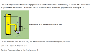 This vertical pipeline with attached gage and manometer contains oil and mercury as shown. The manometer
is open to the atmosphere. There is no flow in the pipe. What will be the gage pressure reading at A?
correction: 3.75 mm should be 375 mm
en
Me
Do not write the unit. You will only input the numerikal answer in the space provided.
Unit of the Correct Answer. kPa
Decimal Places required in the firal answer 3
