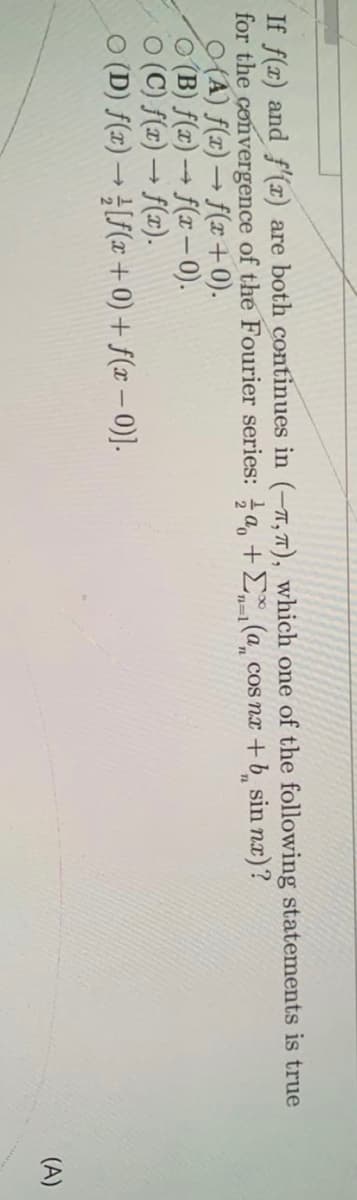 If f(x) and f'(x) are both continues in (-7,7), which one of the following statements is true
for the convergence of the Fourier series: a, +E,(a cos nx +b sin nx)?
(A) f(x) → f(x+ 0).
O (B) f(x) → f(x– ).
O (C) f(x) → f(x).
O (D) f(z) → [f(x +0) + f(x – 0)].
n=D1
(A)
