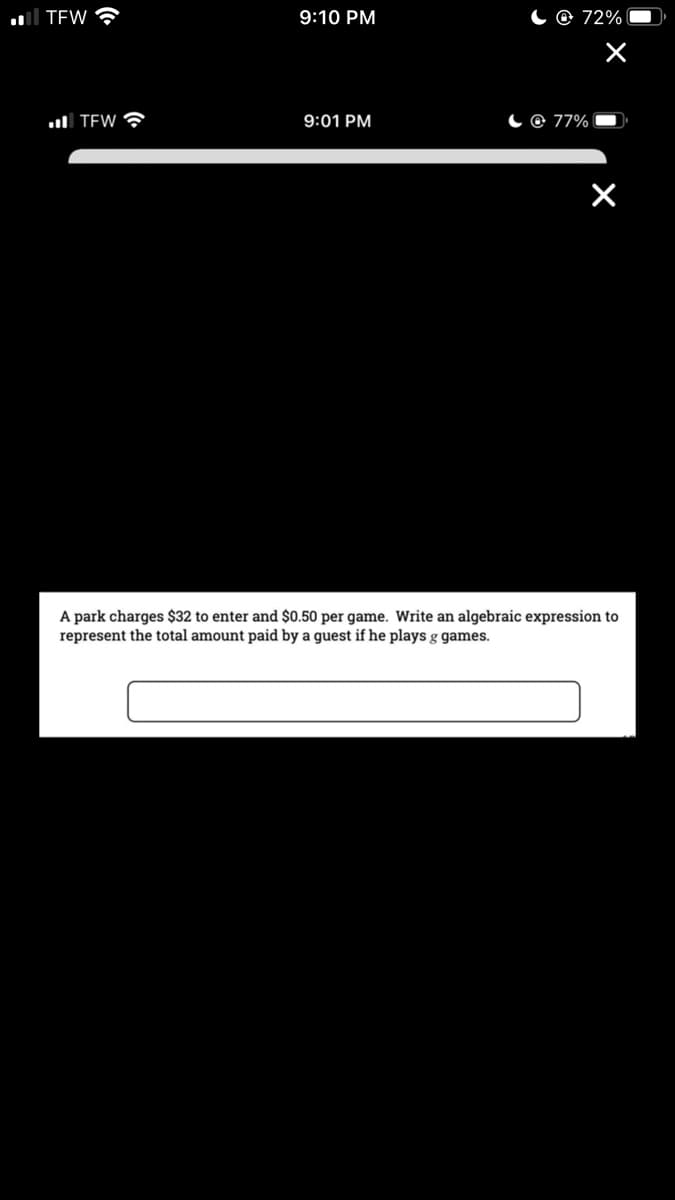 all TEW
9:10 PM
C@ 72%
l TEW ?
9:01 PM
C @ 77%
A park charges $32 to enter and $0.50 per game. Write an algebraic expression to
represent the total amount paid by a guest if he plays g games.
