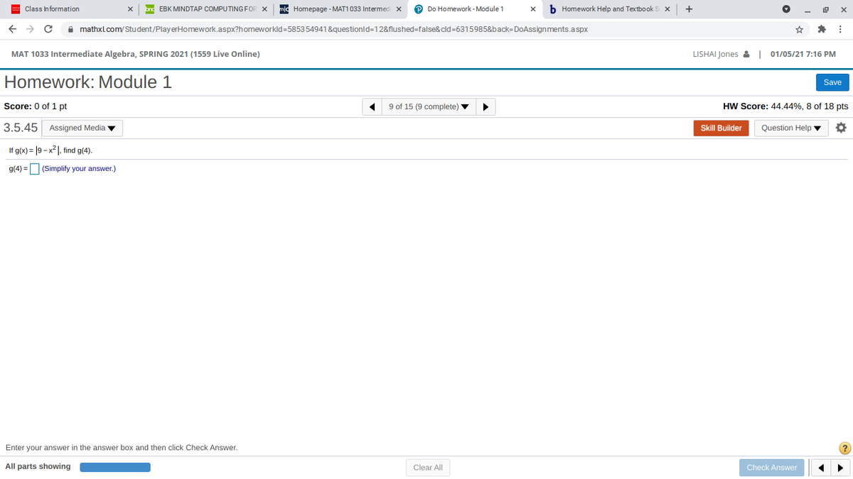 Class Information
bnd EBK MINDTAP COMPUTING FOR X
mlc Homepage - MAT1 033 Intermed
P Do Homework - Module 1
b Homework Help and TextbookS X
+
I mathxl.comStudent/PlayerHomework.aspx?homeworkld=585354941 &questionld=12&flushed=false&cld=6315985&back=DoAssignments.aspx
MAT 1033 Intermediate Algebra, SPRING 2021 (1559 Live Online)
LISHAI Jones & | 01/05/21 7:16 PM
Homework: Module 1
Save
Score: 0 of 1 pt
9 of 15 (9 complete) v
HW Score: 44.44%, 8 of 18 pts
3.5.45
Assigned Media v
Skill Builder
Question Help ▼
If g(x) = |9 – x2 1, find g(4).
g(4) = (Simplify your answer.)
Enter your answer in the answer box and then click Check Answer.
All parts showing
Clear All
Check Answer
