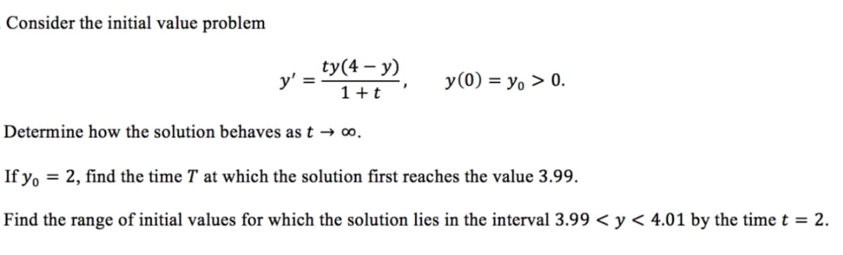 Consider the initial value problem
ty(4 – y)
y' =
y(0) = y, > 0.
1 +t
Determine how the solution behaves as t → ∞.
If yo
2, find the time T at which the solution first reaches the value 3.99.
%3D
Find the range of initial values for which the solution lies in the interval 3.99 < y < 4.01 by the time t = 2.
