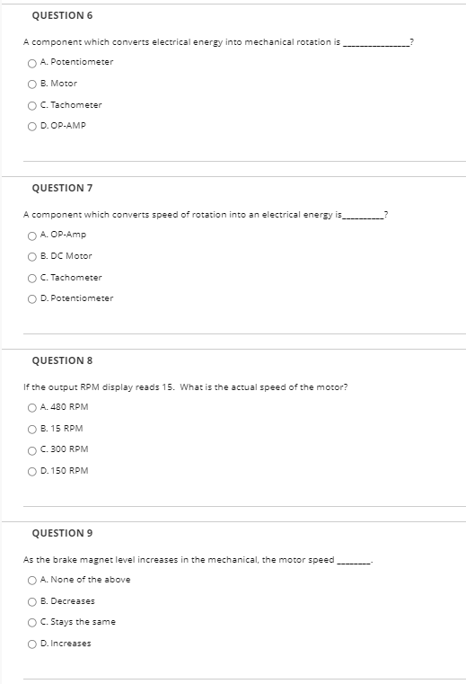 QUESTION 6
A component which converts electrical energy into mechanical rotation is
O A. Potentiometer
O B. Motor
O C. Tachometer
O D. OP-AMP
QUESTION 7
A component which converts speed of rotation into an electrical energy is
A. OP-Amp
O B. DC Motor
O. Tachometer
O D. Potentiometer
QUESTION 8
If the output RPM display reads 15. What is the actual speed of the motor?
O A. 480 RPM
B. 15 RPM
O C. 300 RPM
D. 150 RPM
QUESTION 9
As the brake magnet level increases in the mechanical, the motor speed
O A. None of the above
B. Decreases
O C. Stays the same
O D. Increases
