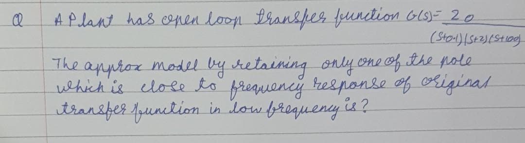 A P lant has conen loop tran&per function GlS)=_2 0
The approx model by sretaining only one of the pole
which is elole to frequency re&ponse f riginal
itransfer fpunction in low frequeny is ?
