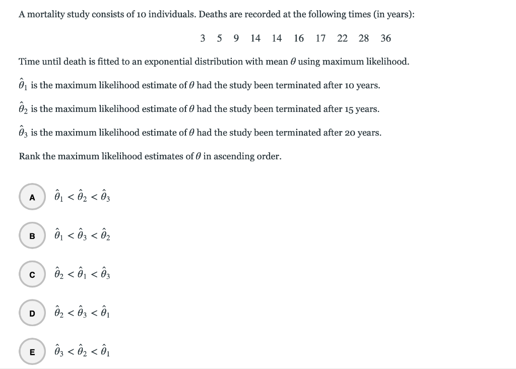 A mortality study consists of 10 individuals. Deaths are recorded at the following times (in years):
3 5 9 14 14
16 17 22 28 36
Time until death is fitted to an exponential distribution with mean 0 using maximum likelihood.
0, is the maximum likelihood estimate of 0 had the study been terminated after 10 years.
02 is the maximum likelihood estimate of 0 had the study been terminated after 15 years.
0z is the maximum likelihood estimate of 0 had the study been terminated after 20 years.
Rank the maximum likelihood estimates of 0 in ascending order.
ô, < ô2 < ôg
A
ô < ô3 < Ô2
B
ôz < ô, < ô3
ô, < ôg < ô,
Ô3 < ô2 < ô,
E
