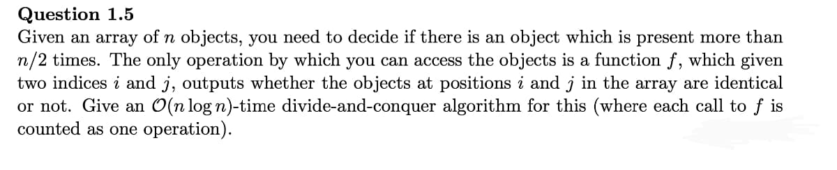 Question 1.5
Given an array of n objects, you need to decide if there is an object which is present more than
n/2 times. The only operation by which you can access the objects is a function f, which given
two indices i and j, outputs whether the objects at positions i and j in the array are identical
or not. Give an O(n log n)-time divide-and-conquer algorithm for this (where each call to f is
counted as one operation).
