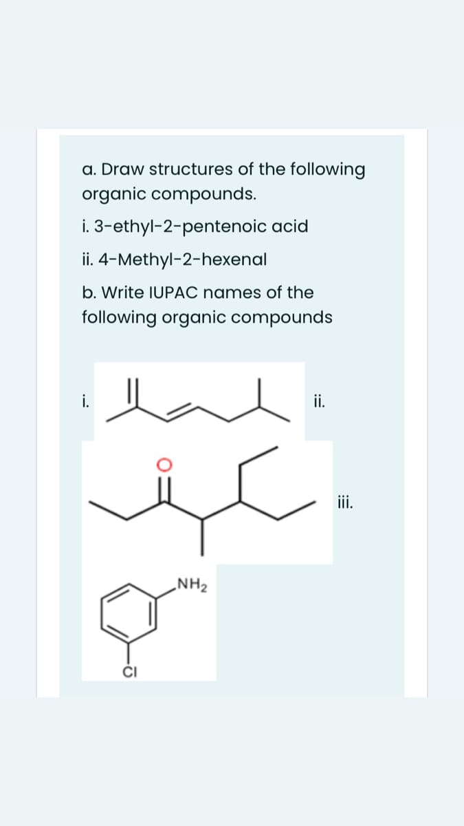 a. Draw structures of the following
organic compounds.
i. 3-ethyl-2-pentenoic acid
ii. 4-Methyl-2-hexenal
b. Write IUPAC names of the
lowing organic compounds
i.
ii.
ii.
NH2
