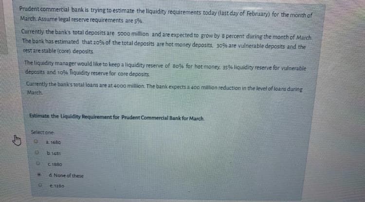 Prudent commertial bank is trying to estimate the liquidity requirements today (last day of February) for the month of
March Assume legal reserve requirements are 5%.
Currently the bank's total deposits are so0o million and are expected to grow by s percent during the month of March.
The bank has estimated that 20% of the total deposits are hot money deposits. 30% are vulnerable deposits and the
rest are stable (core) deposits.
The liquidity manager would like to keep a liquidity reserve of 8o% for hot money, 35% liquidity reserve for vulnerable
deposits and 109% Tiquidity reserve for core deposits.
Currently the bank's total loans are at 400o million. The bank expects a 400 million reduction in the level of loans during
March.
Estimate the Liquidity Requirement for Prudent Commercial Bank for March.
Select one
a. 1680
b.1481
C1880
d. None of these
e. 1280
