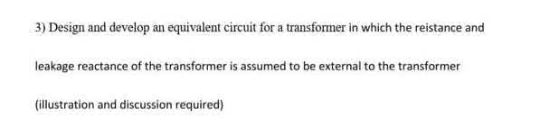 3) Design and develop an equivalent circuit for a transformer in which the reistance and
leakage reactance of the transformer is assumed to be external to the transformer
(illustration and discussion required)
