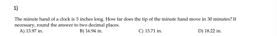 1)
The minute hand of a clock is 5 inches long. How far does the tip of the minute hand move in 30 minutes? If
necessary, round the answer to two decimal places.
A) 13.97 in.
B) 16.94 in.
C) 15.71 in.
D) 18.22 in.
