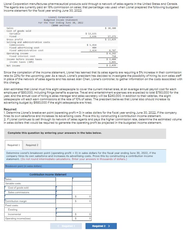 Lionel Corporation manufactures pharmaceutical products sold through a network of sales agents in the United States and Canada.
The agents are currently paid on 18% commission on sales; that percentage was used when Lionel prepared the following budgeted
income statement for the fiscal year ending June 30, 2022
Sales
Cost of goods sold
Variable
Fixed
Gross profit
Lionel Corporation
Budgeted Income Statement
For the Year Ending June 30, 2022
($800 omitted)
Selling and administrative costs
Commissions
Fixed advertising cost
Fixed administrative cost
Operating income
Fixed interest cost
Income before income taxes
Income taxes (38%)
Net income
$ 30,300
$ 13,635
3,636
17,271
$ 13,029
$ 5,454
909
2,424
8,787
$ 4,242
758
$ 3,484
1,045
$ 2,439
Since the completion of the income statement, Lionel has learned that its sales agents are requiring a 5% increase in their commission
rate (to 23%) for the upcoming year. As a result, Lionel's president has decided to investigate the possibility of hiring its own sales staff
in place of the network of sales agents and has asked Alan Chen, Lionel's controller, to gather information on the costs associated with
this change.
Alan estimates that Lionel must hire eight salespeople to cover the current market area, at an average annual payroll cost for each
employee of $80,000, including fringe benefits expense. Travel and entertainment expenses are expected to total $780,000 for the
year, and the annual cost of hiring a sales manager and sales secretary will be $240,000. In addition to their salaries, the eight
salespeople will each earn commissions at the rate of 10% of sales. The president believes that Lionel also should increase its
advertising budget by $680,000 if the eight salespeople are hired.
Required:
1. Determine Lionel's breakeven point (operating profit = 0) in sales dollars for the fiscal year ending June 30, 2022, if the company
hires its own salesforce and increases its advertising costs. Prove this by constructing a contribution income statement.
2. If Lionel continues to sell through its network of sales agents and pays the higher commission rate, determine the estimated volume
in sales dollars that would be required to generate the operating profit as projected in the budgeted income statement.
Complete this question by entering your answers in the tabs below.
Required 1 Required 2
Determine Lionel's breakeven point (operating profit = 0) in sales dollars for the fiscal year ending June 30, 2022, if the
company hires its own salesforce and increases its advertising costs. Prove this by constructing a contribution income
statement. (Do not round intermediate calculations. Enter your answers in thousands of dollars.)
Breakeven point (in sales dollars)
Sales
Variable costs:
Cost of goods sold
Sales commissions
Contribution Income Statement
S
0
Contribution margin
S
0
Fixed costs:
Exisiting
Incremental
Operating income(loss)
S
0
S
0
<Required 1
Required 2 >