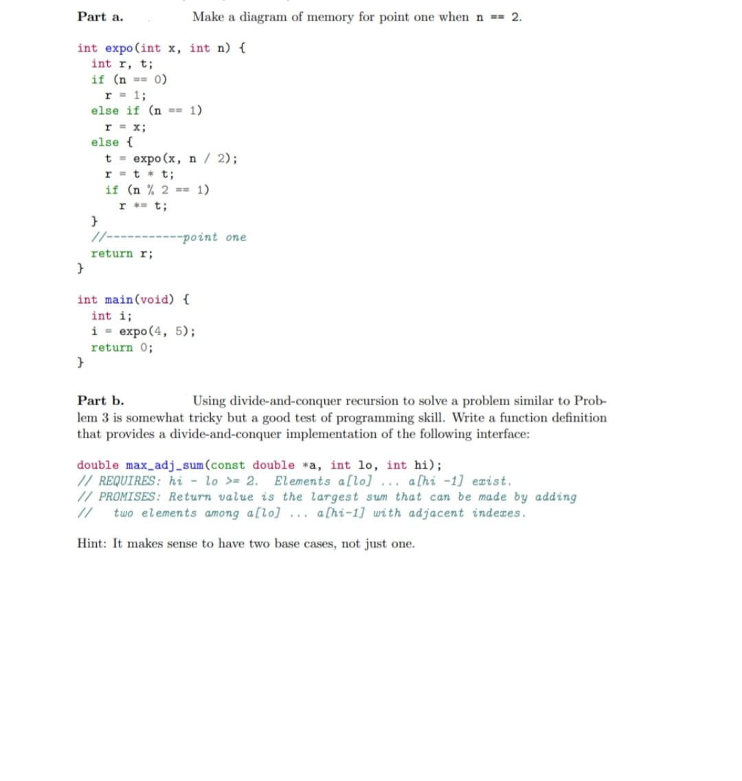 Part a.
Make a diagram of memory for point one when n == 2.
int expo(int x, int n) {
int r, t;
if (n == 0)
r = 1;
else if (n == 1)
r = x;
else {
t = expo (x, n / 2);
r = t * t;
if (n % 2 == 1)
r *= t;
}
/-
-point one
return r;
}
int main(void) {
int i;
i = expo (4, 5);
return 0;
}
Part b.
Using divide-and-conquer recursion to solve a problem similar to Prob-
lem 3 is somewhat tricky but a good test of programming skill. Write a function definition
that provides a divide-and-conquer implementation of the following interface:
double max_adj_sum(const double *a, int lo, int hi);
// REQUIRES: hi - lo >= 2. Elements a[lo] ... a[hi -1] exist.
// PROMISES: Return value is the largest sum that can be made by adding
two elements among a[lo] ... a[hi-1] with adjacent indexes.
Hint: It makes sense to have two base cases, not just one.
