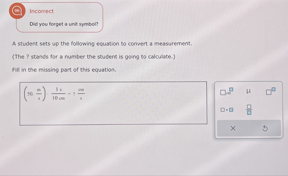 Incorrect
Did you forget a unit symbol?
A student sets up the following equation to convert a measurement.
(The? stands for a number the student is going to calculate.)
Fill in the missing part of this equation.
m
1 s
cm
50.-
?
10 cm
S
x10
μ
ロ・ロ