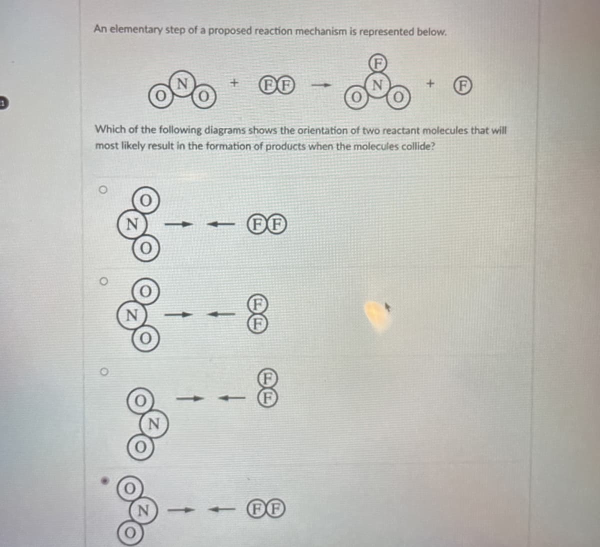 An elementary step of a proposed reaction mechanism is represented below.
+
FF
+
Which of the following diagrams shows the orientation of two reactant molecules that will
most likely result in the formation of products when the molecules collide?
FF
FF