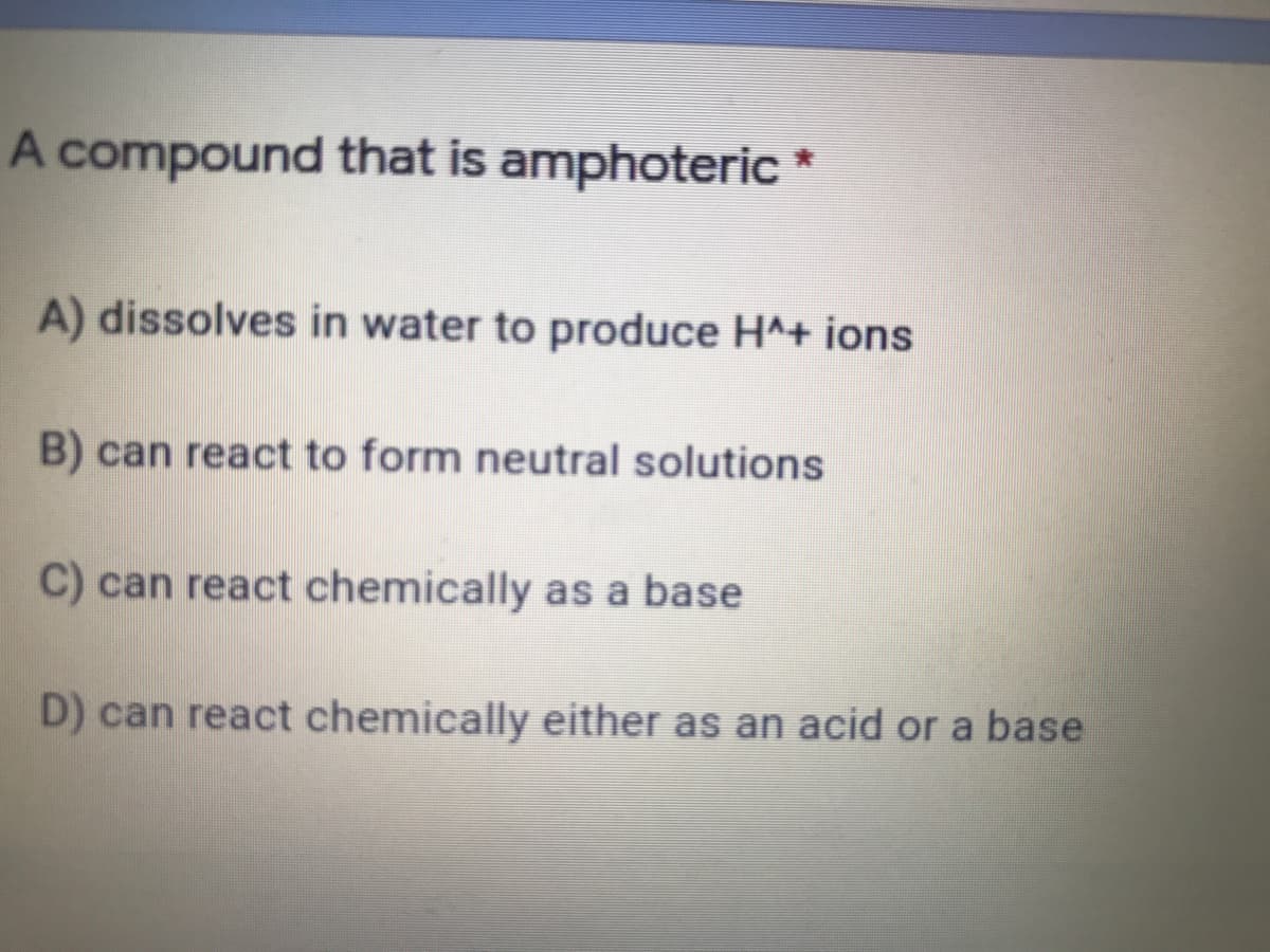 A compound that is amphoteric *
A) dissolves in water to produce H^+ ions
B) can react to form neutral solutions
C) can react chemically as a base
D) can react chemically either as an acid or a base
