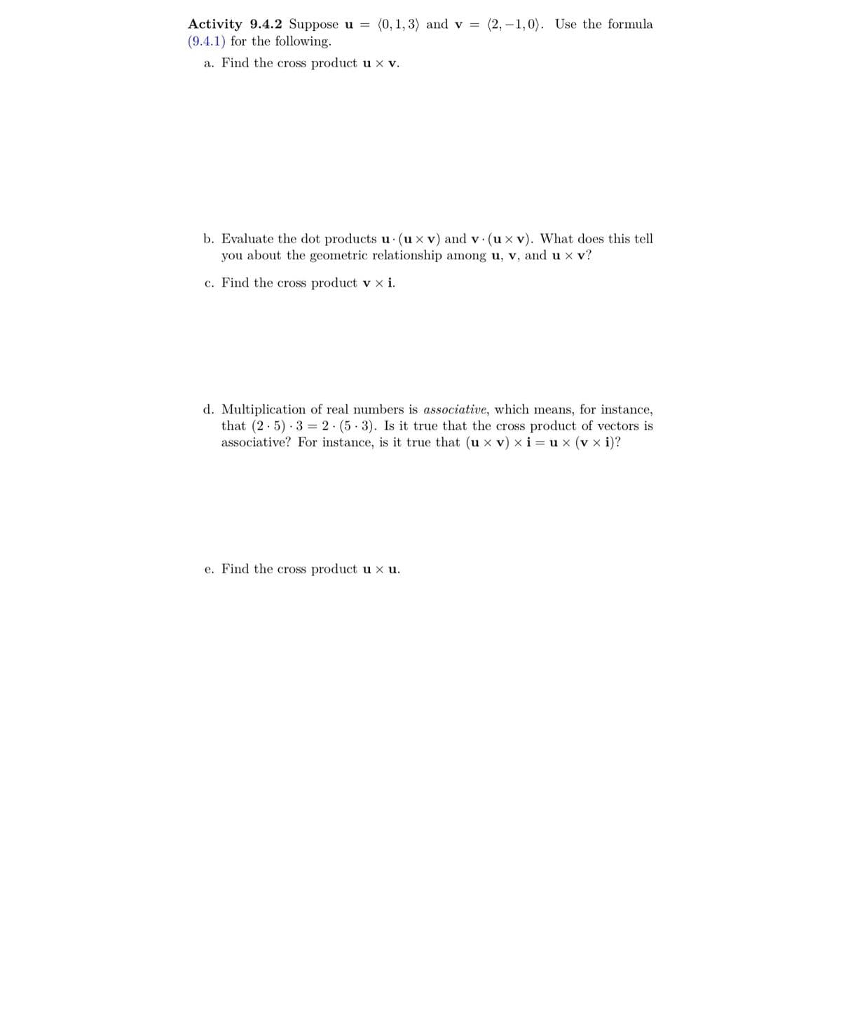 Activity 9.4.2 Suppose u = (0, 1, 3) and v = (2,-1,0). Use the formula
(9.4.1) for the following.
a. Find the cross product u x v.
b. Evaluate the dot products u. (ux v) and v. (ux v). What does this tell
you about the geometric relationship among u, v, and u x v?
c. Find the cross product vx i.
d. Multiplication of real numbers is associative, which means, for instance,
that (2.5) 32 (5-3). Is it true that the cross product of vectors is
associative? For instance, is it true that (u x v) xi=ux (vx i)?
e. Find the cross product u x u.