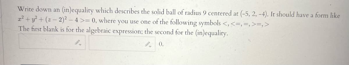 Write down an (in)equality which describes the solid ball of radius 9 centered at (-5, 2, -4). It should have a form like
x² + y² + (z-2)² - 4 >= 0, where you use one of the following symbols <, <=,=, >=, >
The first blank is for the algebraic expression; the second for the (in)equality.
0.