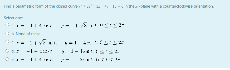 Find a parametric form of the closed curve x? + 2y2 + 2x – 4y – 13 = 0 in the xy-plane with a counterclockwise orientation.
Select one:
O a. r = -1+ 4 ost,
y = 1 + V8 sin t ) <t < 27
O b. None of these
O c. = -1+ V8 sin t,
y = 1+ 4cost 0<t< 2n
O d. r = -1 + 4cost,
y = 1 + 4 sin t, 0<t< 2n
O e. r = -1 + 4cost,
y = 1 - 2 sin t,0<t< 2n
