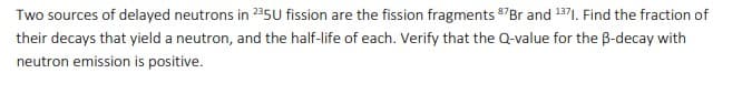 Two sources of delayed neutrons in 235U fission are the fission fragments 87Br and 1371. Find the fraction of
their decays that yield a neutron, and the half-life of each. Verify that the Q-value for the B-decay with
neutron emission is positive.
