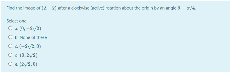 Find the image of (2, –2) after a clockwise (active) rotation about the origin by an angle 0 = n/4.
Select one:
О а. (0, —2/2)
O b. None of these
О с.(-2/2,0)
O d. (0, 2/2)
О е (2/2,0)
