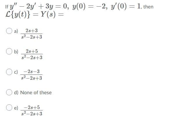 If y" – 2y' + 3y = 0, y(0) = -2, y'(0) = 1, then
L{y(t)} = Y(s) =
a)
2s+3
s2-2s+3
2s+5
b)
s2-2s+3
c) -2s-3
s2-2s+3
d) None of these
e) -2s+5
s2-2s+3
