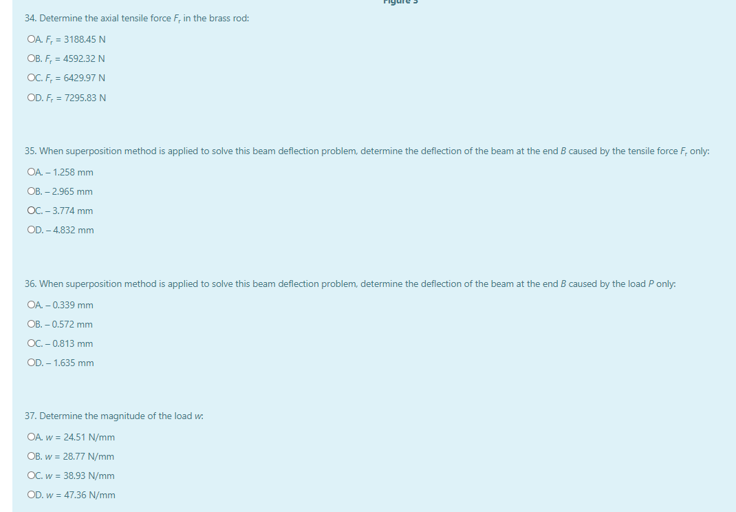 34. Determine the axial tensile force F, in the brass rod:
OA. F, = 3188.45 N
OB. F, = 4592.32 N
OC. F, = 6429.97 N
OD. F, = 7295.83 N
35. When superposition method is applied to solve this beam deflection problem, determine the deflection of the beam at the end B caused by the tensile force F, only:
OA. – 1.258 mm
OB. – 2.965 mm
OC. - 3.774 mm
OD. – 4.832 mm
36. When superposition method is applied to solve this beam deflection problem, determine the deflection of the beam at the end B caused by the load P only:
OA. – 0.339 mm
OB. – 0.572 mm
OC. - 0.813 mm
OD. - 1.635 mm
37. Determine the magnitude of the load w:
OA. w = 24.51 N/mm
OB. w = 28.77 N/mm
OC. w = 38.93 N/mm
OD. w = 47.36 N/mm
