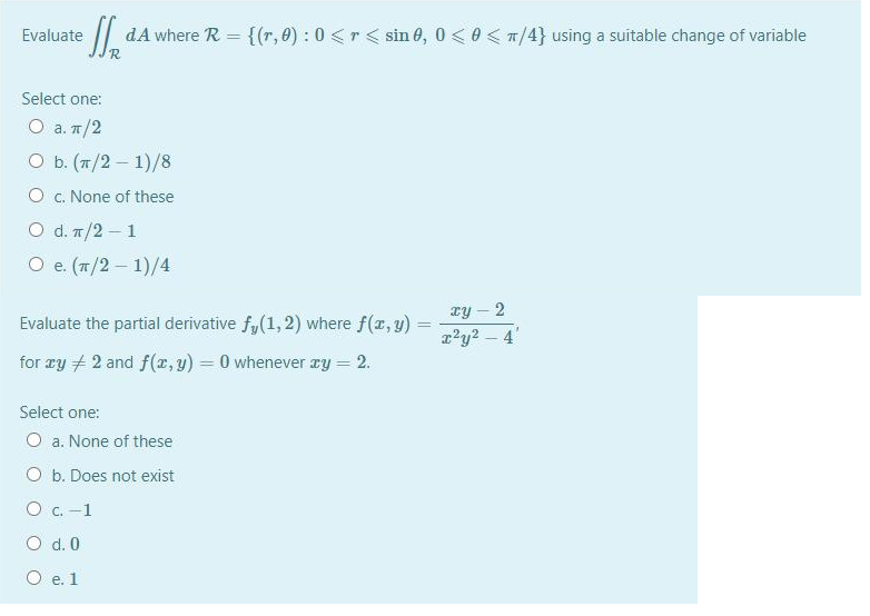 Evaluate
dA where R = {(r, 0) : 0 <r< sin 6, 0 < 0 < n/4} using a suitable change of variable
Select one:
O a. n/2
Оь. (п/2— 1)/8
O c. None of these
O d. 7/2 - 1
O e. (T/2- 1)/4
Ty – 2
|
Evaluate the partial derivative f,(1,2) where f(x, y)
r'y2 – 4'
for zy + 2 and f(x, y) = 0 whenever ry = 2.
Select one:
O a. None of these
O b. Does not exist
O c. -1
O d. 0
O e. 1
