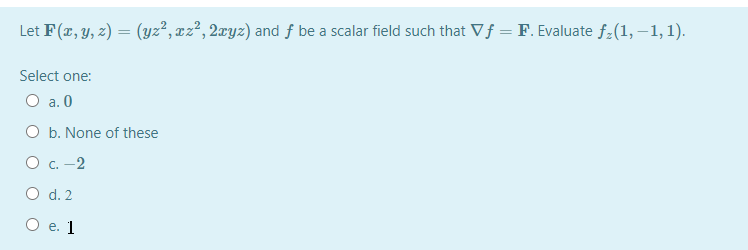 Let F(x, y, z) = (yz², xz², 2xyz) and f be a scalar field such that Vf = F. Evaluate f-(1, –1, 1).
Select one:
O a. 0
O b. None of these
O c. -2
O d. 2
Ое. 1
